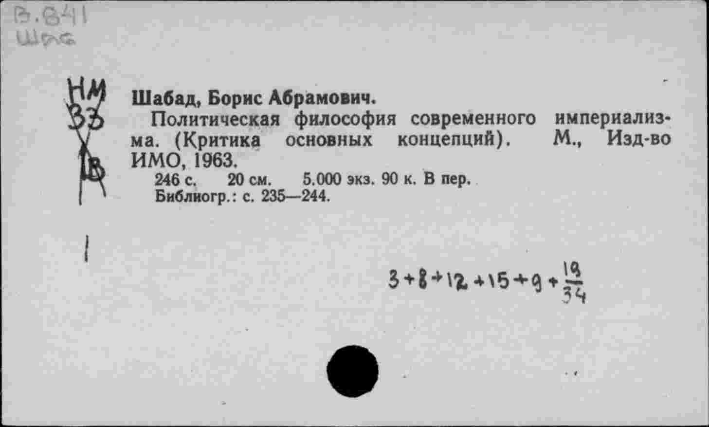 ﻿
2
Шабад, Борис Абрамович.
Политическая философия современного империализма. (Критика основных концепций). М., Изд-во ИМО, 1963.
246 с. 20 см. 5.000 экз. 90 к. В пер.
Библиогр.: с. 235—244.
